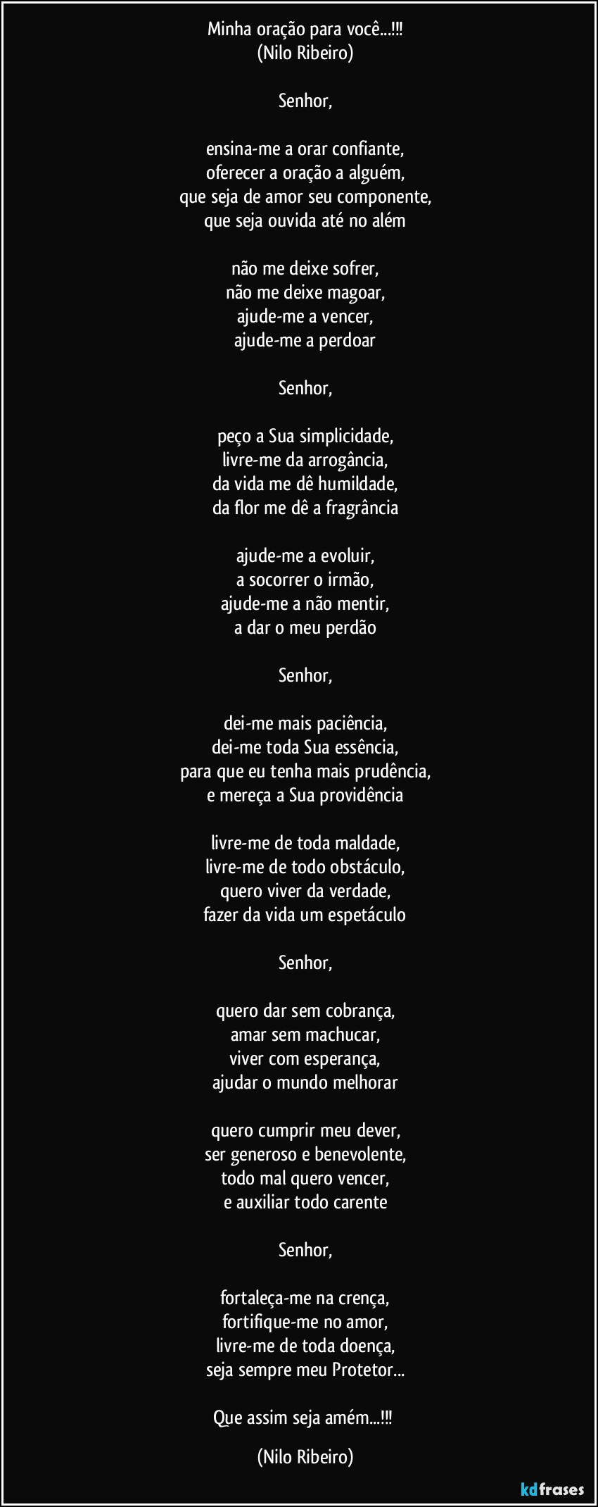 Minha oração para você...!!!
(Nilo Ribeiro)

Senhor,

ensina-me a orar confiante,
oferecer a oração a alguém,
que seja de amor seu componente,
que seja ouvida até no além

não me deixe sofrer,
não me deixe magoar,
ajude-me a vencer,
ajude-me a perdoar

Senhor,

peço a Sua simplicidade,
livre-me da arrogância,
da vida me dê humildade,
da flor me dê a fragrância

ajude-me a evoluir,
a socorrer o irmão,
ajude-me a não mentir,
a dar o meu perdão

Senhor,

dei-me mais paciência,
dei-me toda Sua essência,
para que eu tenha mais prudência,
e mereça a Sua providência

livre-me de toda maldade,
livre-me de todo obstáculo,
quero viver da verdade,
fazer da vida um espetáculo

Senhor,

quero dar sem cobrança,
amar sem machucar,
viver com esperança,
ajudar o mundo melhorar

quero cumprir meu dever,
ser generoso e benevolente,
todo mal quero vencer,
e auxiliar todo carente

Senhor,

fortaleça-me na crença,
fortifique-me no amor,
livre-me de toda doença,
seja sempre meu Protetor...

Que assim seja amém...!!! (Nilo Ribeiro)