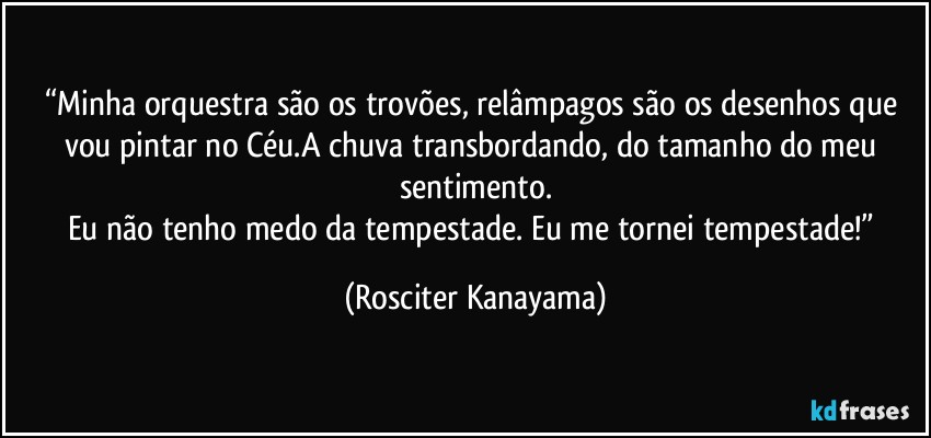 “Minha orquestra são os trovões, relâmpagos são os desenhos que vou pintar no Céu.A chuva transbordando, do tamanho do meu sentimento.
Eu não tenho medo da tempestade. Eu me tornei tempestade!” (Rosciter Kanayama)