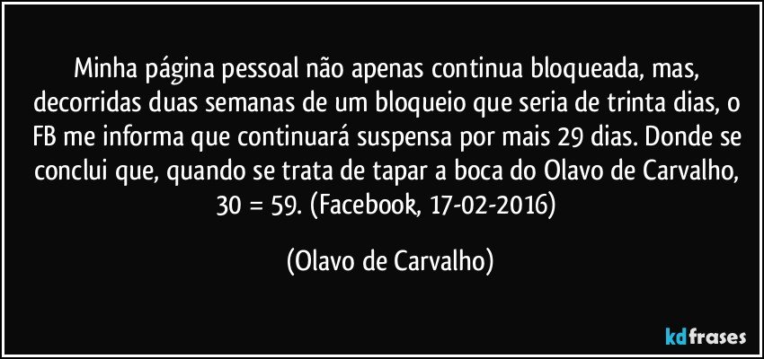 Minha página pessoal não apenas continua bloqueada, mas, decorridas duas semanas de um bloqueio que seria de trinta dias, o FB me informa que continuará suspensa por mais 29 dias. Donde se conclui que, quando se trata de tapar a boca do Olavo de Carvalho, 30 = 59. (Facebook, 17-02-2016) (Olavo de Carvalho)