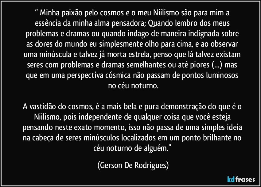 ’' Minha paixão pelo cosmos e o meu Niilismo são para mim a essência da minha alma pensadora; Quando lembro dos meus problemas e dramas ou quando indago de maneira indignada sobre as dores do mundo eu simplesmente olho para cima, e ao observar uma minúscula e talvez já morta estrela, penso que lá talvez existam seres com problemas e dramas semelhantes ou até piores (...) mas que em uma perspectiva cósmica não passam de pontos luminosos no céu noturno.

A vastidão do cosmos, é a mais bela e pura demonstração do que é o Niilismo, pois independente de qualquer coisa que você esteja pensando neste exato momento, isso não passa de uma simples ideia na cabeça de seres minúsculos localizados em um ponto brilhante no céu noturno de alguém.'' (Gerson De Rodrigues)