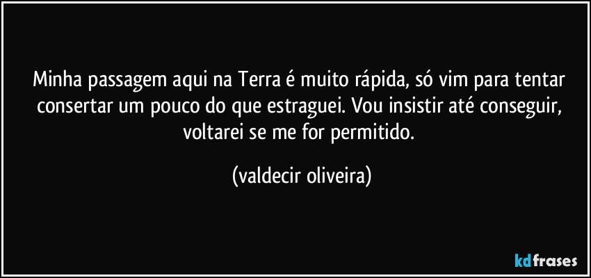 Minha passagem aqui na Terra é muito rápida, só vim para tentar consertar um pouco do que estraguei. Vou insistir até conseguir, voltarei se me for permitido. (valdecir oliveira)