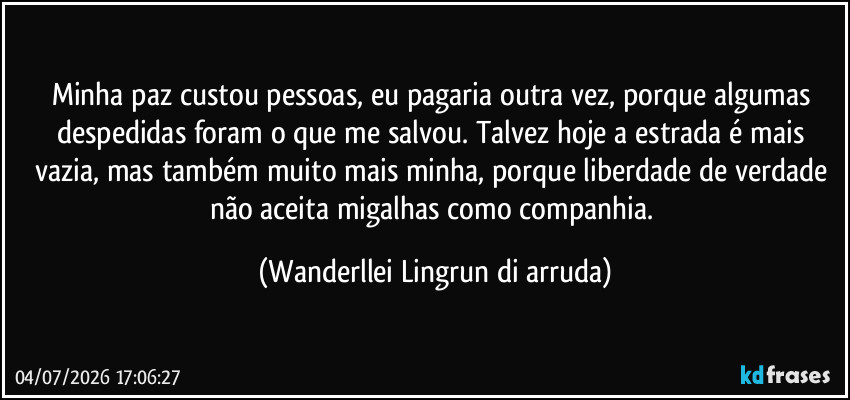 Minha paz custou pessoas, eu pagaria outra vez, porque algumas despedidas foram o que me salvou. Talvez hoje a estrada é mais vazia, mas também muito mais minha, porque liberdade de verdade não aceita migalhas como companhia. (Wanderllei Lingrun di arruda)