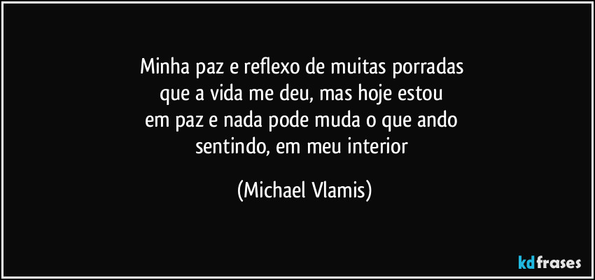 Minha paz e reflexo de muitas porradas 
que a vida me deu, mas hoje estou 
em paz e nada pode muda o que ando 
sentindo, em meu interior (Michael Vlamis)