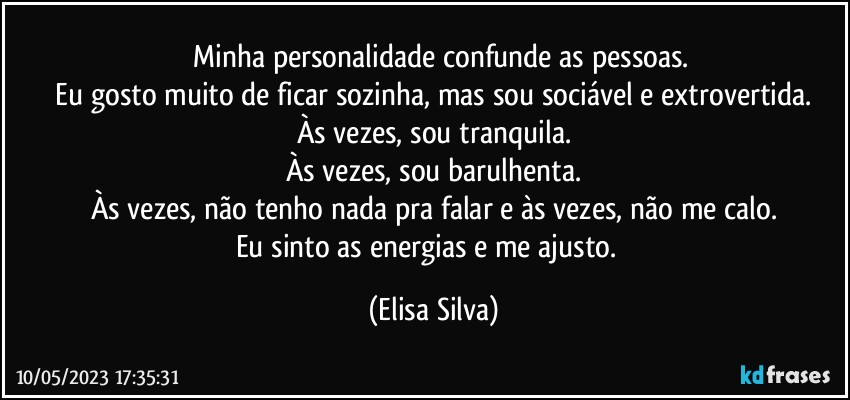 ❝ Minha personalidade confunde as pessoas.
  Eu gosto muito de ficar sozinha, mas sou sociável e extrovertida. 
Às vezes, sou tranquila.
Às vezes, sou barulhenta.
Às vezes, não tenho nada pra falar e às vezes, não me calo.
Eu sinto as energias e me ajusto.❞ (Elisa Silva)