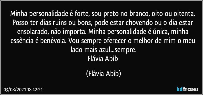 Minha personalidade é forte, sou preto no branco, oito ou oitenta. Posso ter dias ruins ou bons, pode estar chovendo ou o dia estar ensolarado, não importa. Minha personalidade é única, minha essência é benévola. Vou sempre oferecer o melhor de mim o meu lado mais azul...sempre.
Flávia Abib (Flávia Abib)