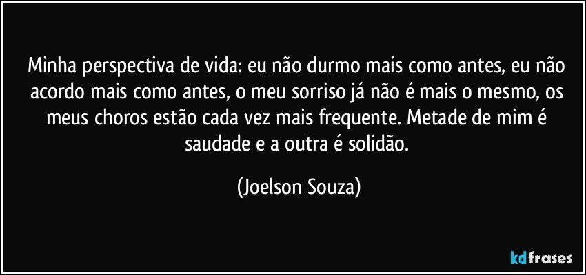 Minha perspectiva de vida: eu não durmo mais como antes, eu não acordo mais como antes, o meu sorriso já não é mais o mesmo, os meus choros estão cada vez mais frequente. Metade de mim é saudade e a outra é solidão. (Joelson Souza)