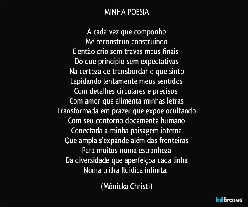 MINHA POESIA

A cada vez que componho
Me reconstruo construindo
E então crio sem travas meus finais 
Do que princípio sem expectativas
Na certeza de transbordar o que sinto
Lapidando lentamente meus sentidos
Com detalhes circulares e precisos 
Com amor que alimenta minhas letras
Transformada em prazer que expõe ocultando
Com seu contorno docemente humano
Conectada a minha paisagem interna
Que ampla s’expande além das fronteiras
Para muitos numa estranheza
Da diversidade que aperfeiçoa cada linha
Numa trilha fluídica infinita. (Mônicka Christi)