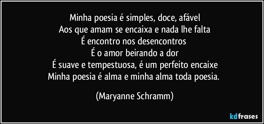 Minha poesia é simples, doce, afável
Aos que amam se encaixa e nada lhe falta
É encontro nos desencontros 
É o amor beirando a dor
É suave e tempestuosa, é um perfeito encaixe
Minha poesia é alma e minha alma toda poesia. (Maryanne Schramm)