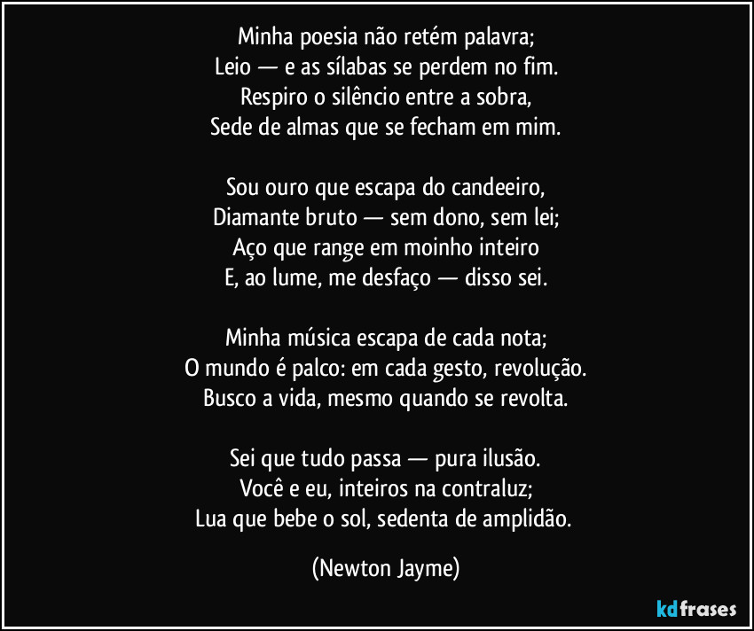 Minha poesia não retém palavra;
Leio — e as sílabas se perdem no fim.
Respiro o silêncio entre a sobra,
Sede de almas que se fecham em mim.

Sou ouro que escapa do candeeiro,
Diamante bruto — sem dono, sem lei;
Aço que range em moinho inteiro
E, ao lume, me desfaço — disso sei.

Minha música escapa de cada nota;
O mundo é palco: em cada gesto, revolução.
Busco a vida, mesmo quando se revolta.

Sei que tudo passa — pura ilusão.
Você e eu, inteiros na contraluz;
Lua que bebe o sol, sedenta de amplidão. (Newton Jayme)