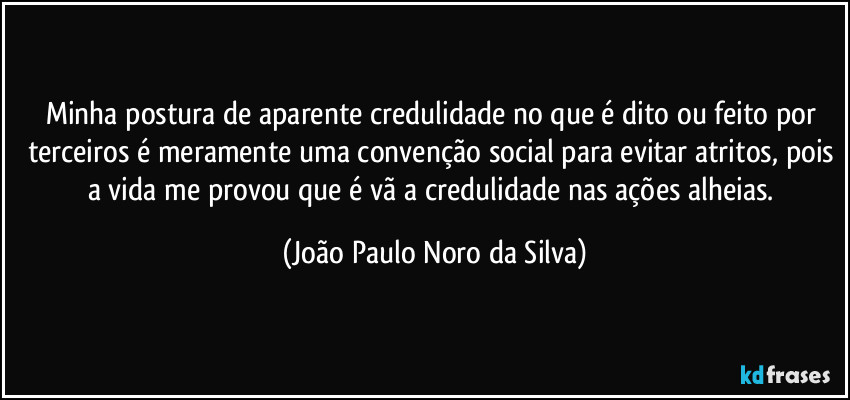 Minha postura de aparente credulidade no que é dito ou feito por terceiros é meramente uma convenção social para evitar atritos, pois a vida me provou que é vã a credulidade nas ações alheias. (João Paulo Noro da Silva)