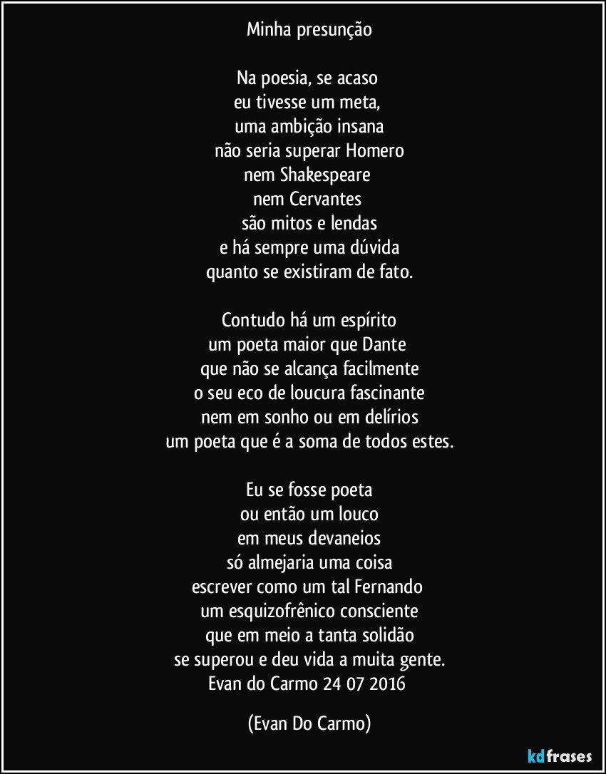 Minha presunção

Na poesia, se acaso 
eu tivesse um meta, 
uma ambição insana
não seria superar Homero
nem Shakespeare 
nem Cervantes 
são mitos e lendas
e há sempre uma dúvida
quanto se existiram de fato.

Contudo há um espírito
um poeta maior que Dante 
que não se alcança facilmente
o seu eco de loucura fascinante
nem em sonho ou em delírios
um poeta que é a soma de todos estes.

Eu se fosse poeta
ou então um louco
em meus devaneios
só almejaria uma coisa
escrever como um tal Fernando 
um esquizofrênico consciente
que em meio a tanta solidão
se superou e deu vida a muita gente.
Evan do Carmo 24/07/2016 (Evan Do Carmo)