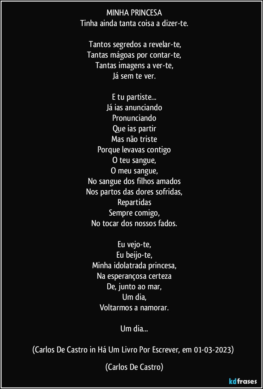 MINHA PRINCESA
Tinha ainda tanta coisa a dizer-te.

⁠Tantos segredos a revelar-te,
Tantas mágoas por contar-te,
Tantas imagens a ver-te,
Já sem te ver.

E tu partiste...
Já ias anunciando
Pronunciando
Que ias partir
Mas não triste
Porque levavas contigo
O teu sangue,
O meu sangue,
No sangue dos filhos amados
Nos partos das dores sofridas,
Repartidas
Sempre comigo,
No tocar dos nossos fados.

Eu vejo-te,
Eu beijo-te,
Minha idolatrada princesa,
Na esperançosa certeza
De, junto ao mar,
Um dia,
Voltarmos a namorar.

Um dia...

(Carlos De Castro in Há Um Livro Por Escrever, em 01-03-2023) (Carlos De Castro)