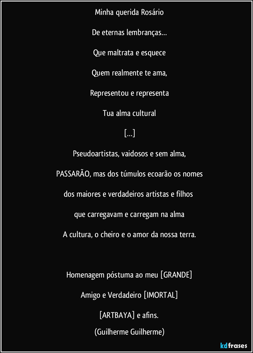 Minha querida Rosário

De eternas lembranças…

Que maltrata e esquece

Quem realmente te ama,

Representou e representa

Tua alma cultural

[…]

Pseudoartistas, vaidosos e sem alma,

PASSARÃO, mas dos túmulos ecoarão os nomes

dos maiores e verdadeiros artistas e filhos 

que carregavam e carregam na alma

A cultura, o cheiro e o amor da nossa terra.

 

Homenagem póstuma ao meu [GRANDE]

Amigo e Verdadeiro [IMORTAL]

[ARTBAYA] e afins. (Guilherme Guilherme)