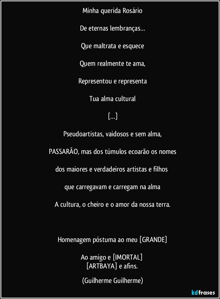 Minha querida Rosário

De eternas lembranças…

Que maltrata e esquece

Quem realmente te ama,

Representou e representa

Tua alma cultural

[…]

Pseudoartistas, vaidosos e sem alma,

PASSARÃO, mas dos túmulos ecoarão os nomes

dos maiores e verdadeiros artistas e filhos 

que carregavam e carregam na alma

A cultura, o cheiro e o amor da nossa terra.

 

Homenagem póstuma ao meu [GRANDE]

Ao amigo e [IMORTAL] 
[ARTBAYA] e afins. (Guilherme Guilherme)
