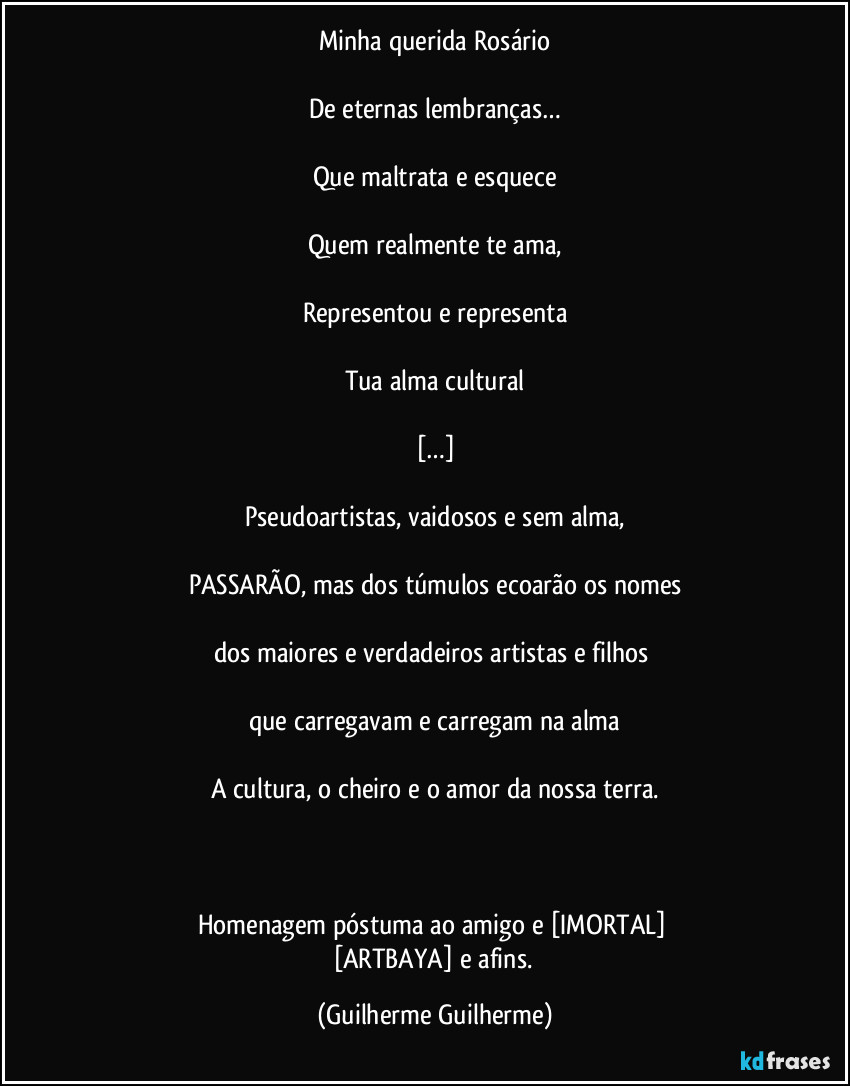 Minha querida Rosário

De eternas lembranças…

Que maltrata e esquece

Quem realmente te ama,

Representou e representa

Tua alma cultural

[…]

Pseudoartistas, vaidosos e sem alma,

PASSARÃO, mas dos túmulos ecoarão os nomes

dos maiores e verdadeiros artistas e filhos 

que carregavam e carregam na alma

A cultura, o cheiro e o amor da nossa terra.

 

Homenagem póstuma ao amigo e [IMORTAL] 
[ARTBAYA] e afins. (Guilherme Guilherme)