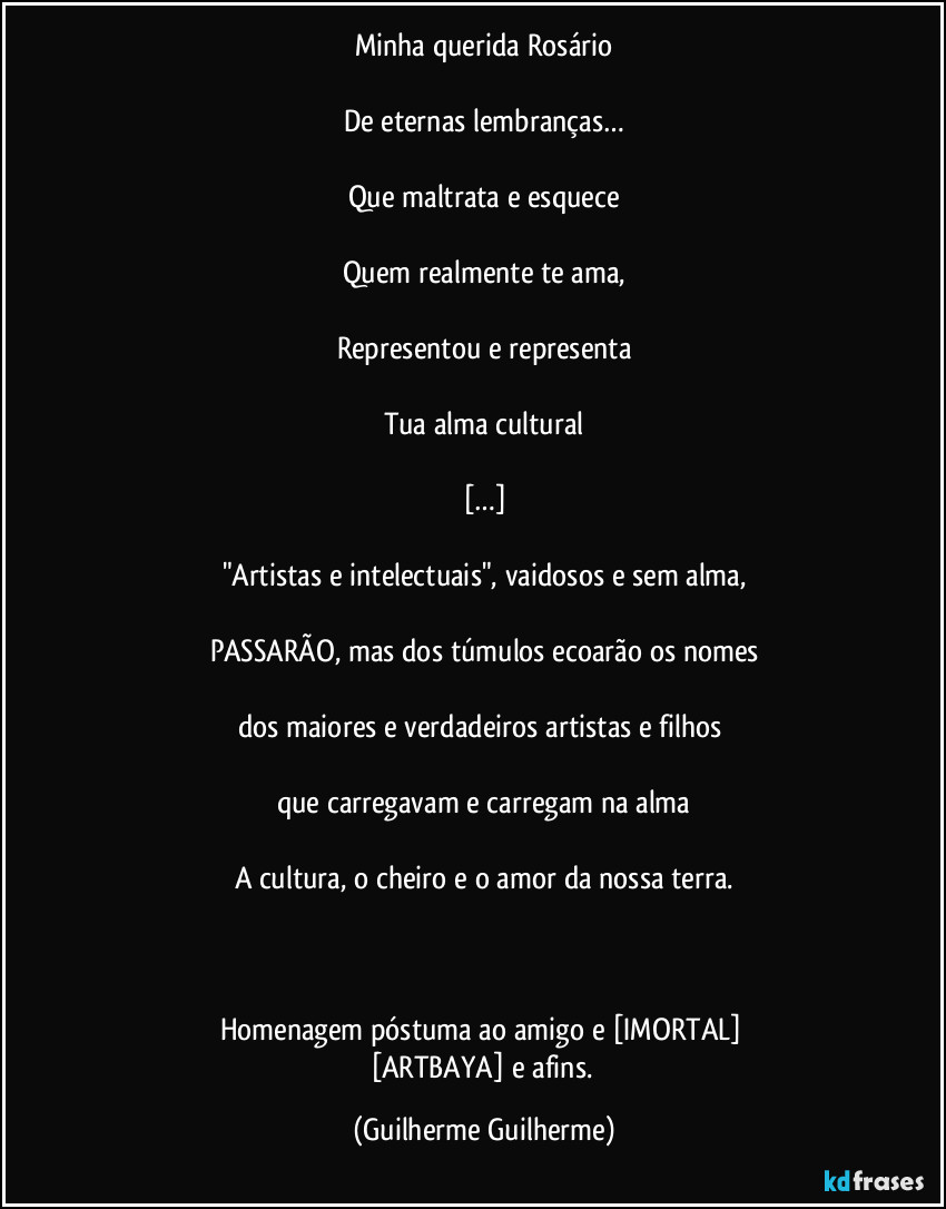 Minha querida Rosário

De eternas lembranças…

Que maltrata e esquece

Quem realmente te ama,

Representou e representa

Tua alma cultural

[…]

Pseudoartistas e intelectuais, vaidosos e sem alma,

PASSARÃO, mas dos túmulos ecoarão os nomes

dos maiores e verdadeiros artistas e filhos 

que carregavam e carregam na alma

A cultura, o cheiro e o amor da nossa terra.

 

Homenagem póstuma ao amigo e [IMORTAL] 
[ARTBAYA] e afins. (Guilherme Guilherme)