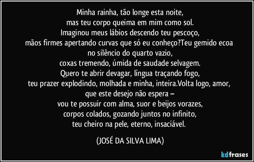 Minha rainha, tão longe esta noite,
mas teu corpo queima em mim como sol.
Imaginou meus lábios descendo teu pescoço,
mãos firmes apertando curvas que só eu conheço?Teu gemido ecoa no silêncio do quarto vazio,
coxas tremendo, úmida de saudade selvagem.
Quero te abrir devagar, língua traçando fogo,
teu prazer explodindo, molhada e minha, inteira.Volta logo, amor, que este desejo não espera –
vou te possuir com alma, suor e beijos vorazes,
corpos colados, gozando juntos no infinito,
teu cheiro na pele, eterno, insaciável. (JOSÉ DA SILVA LIMA)