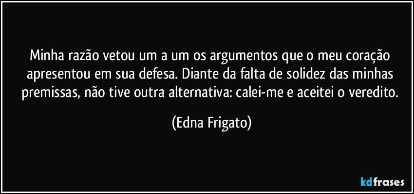 Minha razão vetou um a um os argumentos que o meu coração apresentou em sua defesa. Diante da falta de solidez das minhas premissas, não tive outra alternativa: calei-me e aceitei o veredito. (Edna Frigato)