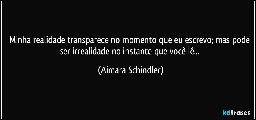 Minha realidade transparece no momento que eu escrevo; mas pode ser irrealidade no instante que você lê... (Aimara Schindler)