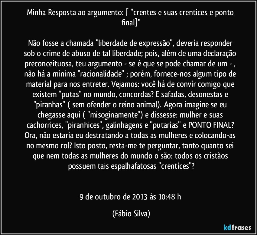 Minha Resposta ao argumento: [ "crentes e suas crentices e ponto final]"

Não fosse a chamada "liberdade de expressão", deveria responder sob o crime de abuso de tal liberdade; pois, além de uma declaração preconceituosa, teu argumento - se é que se pode chamar de um - , não há a mínima "racionalidade" ; porém, fornece-nos algum tipo de material para nos entreter. Vejamos: você há de convir comigo que existem "putas" no mundo, concordas? E safadas, desonestas e "piranhas" ( sem ofender o reino animal). Agora imagine se eu chegasse aqui ( "misoginamente") e dissesse: mulher e suas cachorrices, "piranhices", galinhagens e "putarias" e PONTO FINAL? Ora, não estaria eu destratando a todas as mulheres e colocando-as no mesmo rol? Isto posto, resta-me te perguntar, tanto quanto sei que nem todas as mulheres do mundo o são: todos os cristãos possuem tais espalhafatosas "crentices"?


9 de outubro de 2013 às 10:48  h (Fábio Silva)