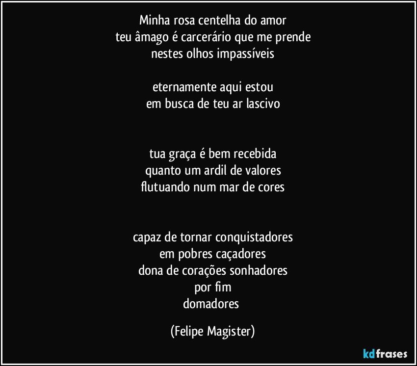 minha rosa centelha do amor
teu âmago é carcerário que me prende
nestes olhos impassíveis

eternamente aqui estou
em busca de teu ar lascivo


tua graça é bem recebida
quanto um ardil de valores
flutuando num mar de cores


capaz de tornar conquistadores
em pobres caçadores
dona de corações sonhadores
por fim
domadores (Felipe Magister)