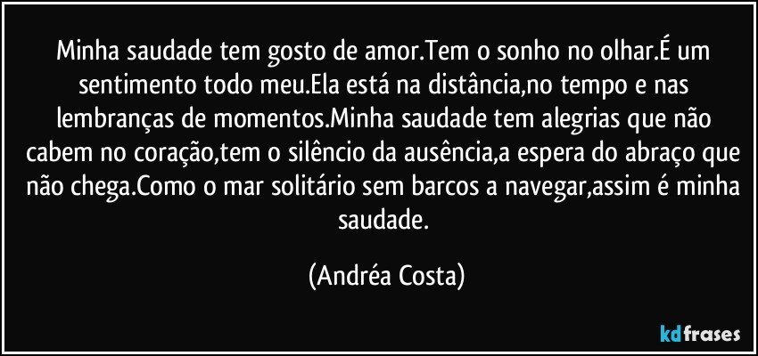 Minha saudade tem gosto de amor.Tem o sonho no olhar.É um sentimento todo meu.Ela está na distância,no tempo e nas lembranças de momentos.Minha saudade tem alegrias que não cabem no coração,tem o silêncio da ausência,a espera do abraço que não chega.Como o mar solitário sem barcos a navegar,assim é minha saudade. (Andréa Costa)