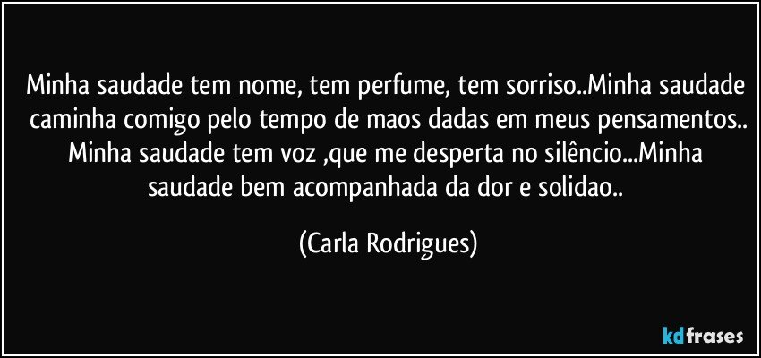 Minha saudade tem nome, tem perfume, tem sorriso..Minha saudade caminha comigo pelo tempo de maos dadas em meus pensamentos..
Minha saudade tem voz ,que me desperta no silêncio...Minha saudade bem acompanhada da dor e solidao.. (Carla Rodrigues)