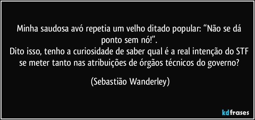 Minha saudosa avó repetia um velho ditado popular: “Não se dá ponto sem nó!”. 
Dito isso, tenho a curiosidade de saber qual é a real intenção do STF se meter tanto nas atribuições de órgãos técnicos do governo? (Sebastião Wanderley)