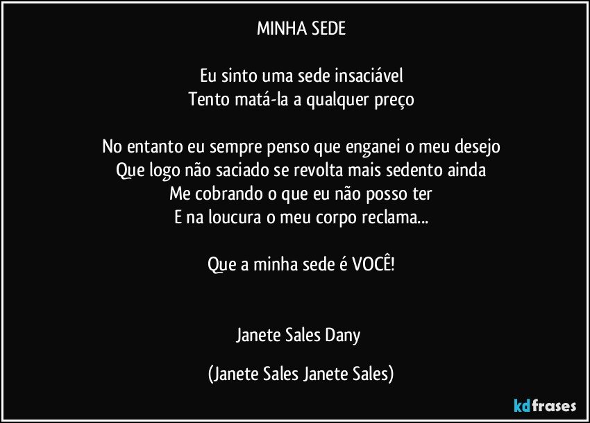 MINHA SEDE

Eu sinto uma sede insaciável
Tento matá-la a qualquer preço

No entanto eu sempre penso que enganei o meu desejo
Que logo não saciado se revolta mais sedento ainda
Me cobrando o que eu não posso ter
E na loucura o meu corpo reclama...

Que a minha sede é VOCÊ!


Janete Sales Dany (Janete Sales Janete Sales)
