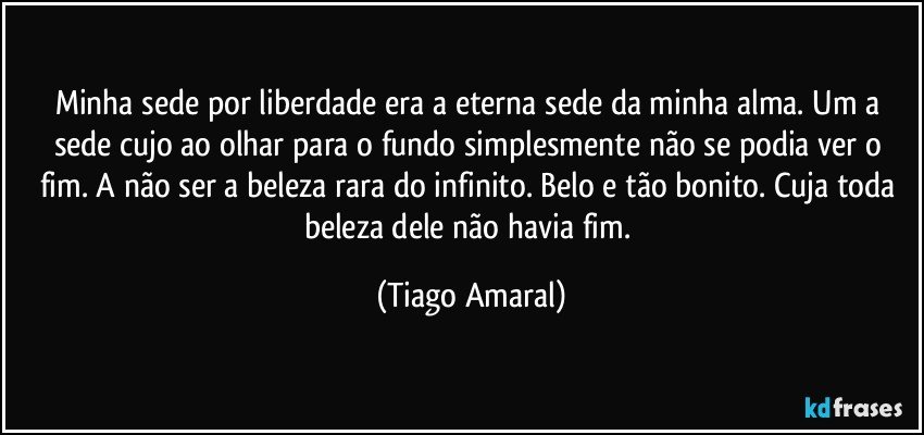 Minha sede por liberdade era a eterna sede da minha alma. Um a sede cujo ao olhar para o fundo simplesmente não se podia ver o fim. A não ser a beleza rara do infinito. Belo e tão bonito. Cuja toda beleza dele não havia fim. (Tiago Amaral)