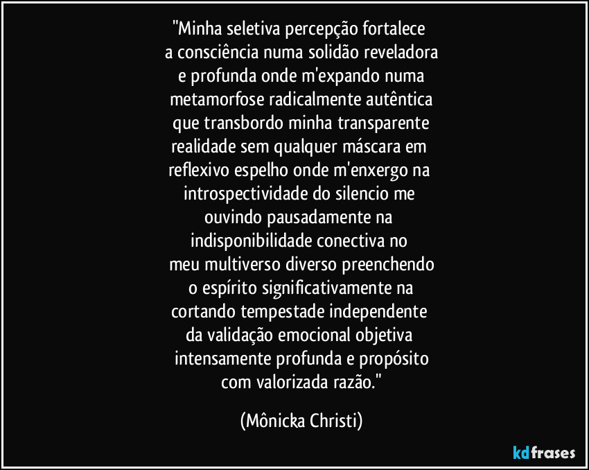 "Minha seletiva percepção fortalece 
a consciência numa solidão reveladora
 e profunda onde m'expando numa 
metamorfose radicalmente autêntica
 que transbordo minha transparente 
realidade sem qualquer máscara em 
reflexivo espelho onde m'enxergo na 
introspectividade do silencio me 
ouvindo pausadamente na 
indisponibilidade conectiva no 
meu multiverso diverso preenchendo
 o espírito significativamente na 
cortando tempestade independente 
da validação emocional objetiva 
intensamente profunda e propósito
 com valorizada razão." (Mônicka Christi)