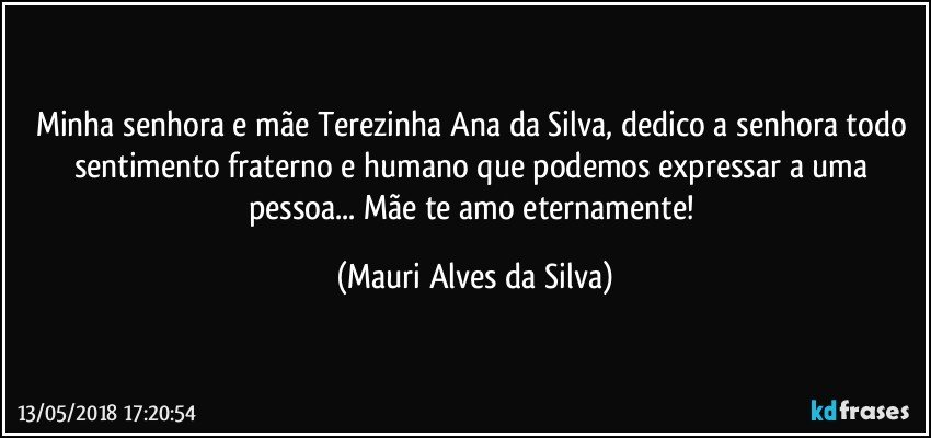 Minha senhora e mãe Terezinha Ana da Silva, dedico a senhora todo sentimento fraterno e humano que podemos expressar a uma pessoa... Mãe te amo eternamente! (Mauri Alves da Silva)