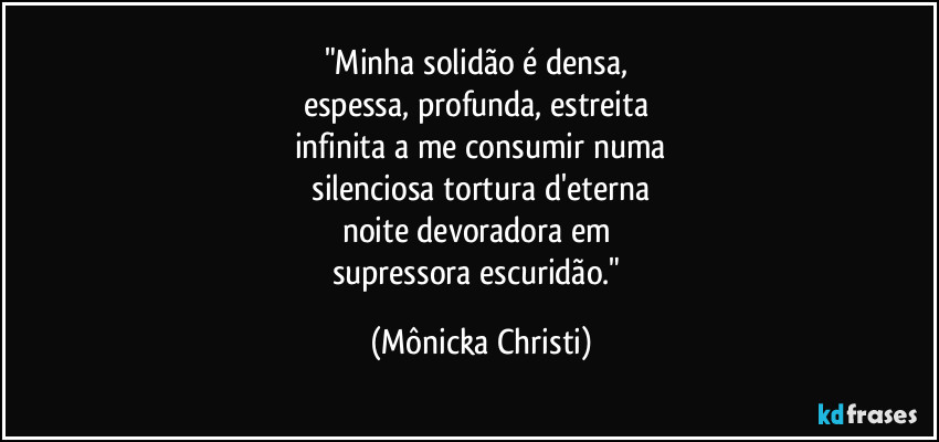 "Minha solidão é densa, 
espessa, profunda, estreita 
infinita a me consumir numa
 silenciosa tortura d'eterna 
noite devoradora em 
supressora escuridão." (Mônicka Christi)