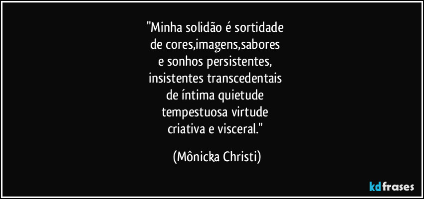 "Minha solidão é sortidade
de cores,imagens,sabores
e sonhos persistentes,
insistentes transcedentais
de íntima quietude
tempestuosa virtude
criativa e visceral." (Mônicka Christi)