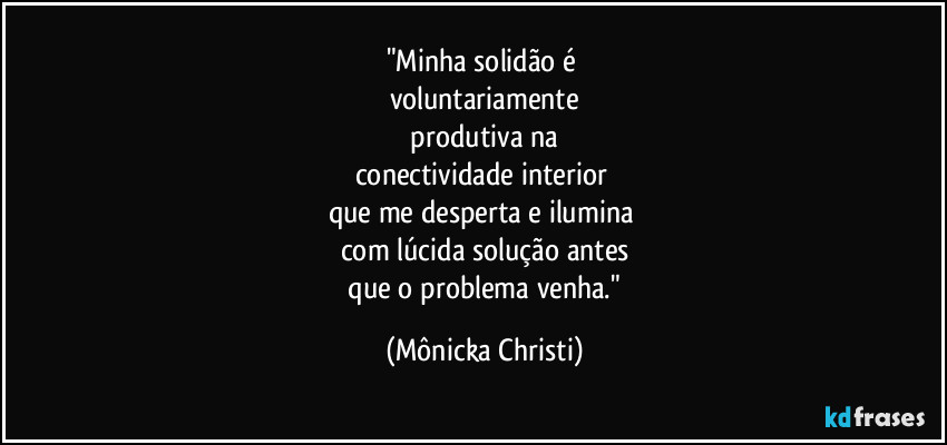"Minha solidão é 
voluntariamente
 produtiva na 
conectividade interior 
que me desperta e ilumina 
com lúcida solução antes
 que o problema venha." (Mônicka Christi)