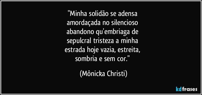"Minha solidão se adensa
amordaçada no silencioso
abandono qu'embriaga de
sepulcral tristeza a minha
estrada hoje vazia, estreita,
sombria e sem cor." (Mônicka Christi)