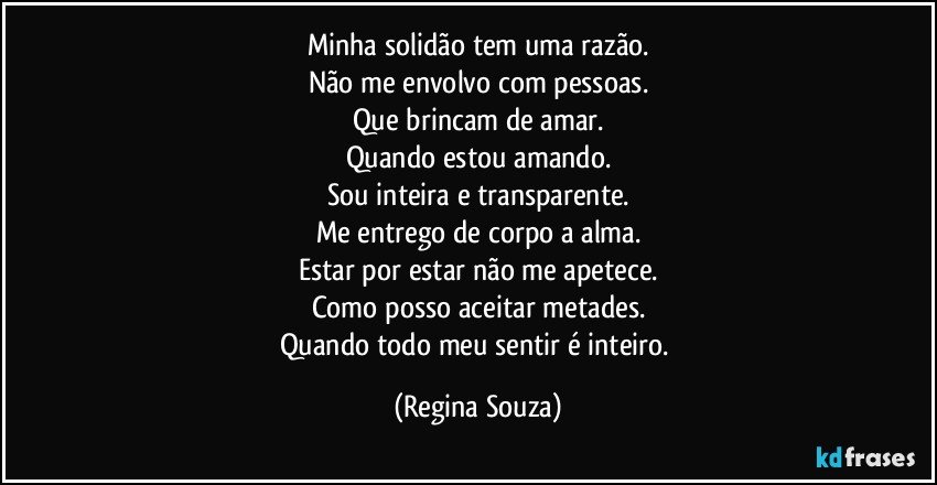 Minha solidão tem uma razão.
Não me envolvo com pessoas.
Que brincam de amar.
Quando estou amando.
Sou inteira e transparente.
Me entrego de corpo a alma.
Estar por estar não me apetece.
Como posso aceitar metades.
Quando todo meu sentir é inteiro. (Regina Souza)