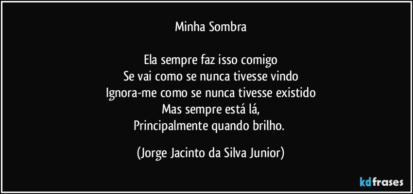 Minha Sombra

Ela sempre faz isso comigo
Se vai como se nunca tivesse vindo
Ignora-me como se nunca tivesse existido
Mas sempre está lá,
Principalmente quando brilho. (Jorge Jacinto da Silva Junior)