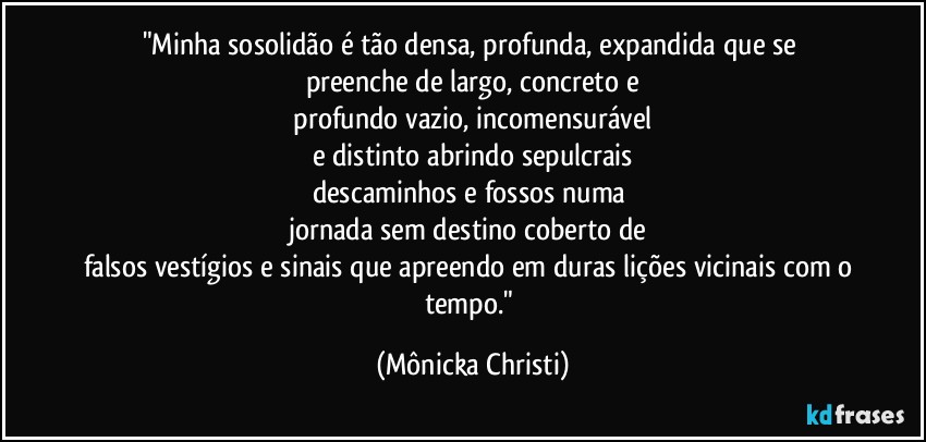 "Minha sosolidão é tão densa, profunda, expandida que se 
preenche de largo, concreto e
 profundo vazio, incomensurável 
e distinto abrindo sepulcrais
descaminhos e fossos numa 
jornada sem destino coberto de 
falsos vestígios e sinais que apreendo em duras lições vicinais com o tempo." (Mônicka Christi)