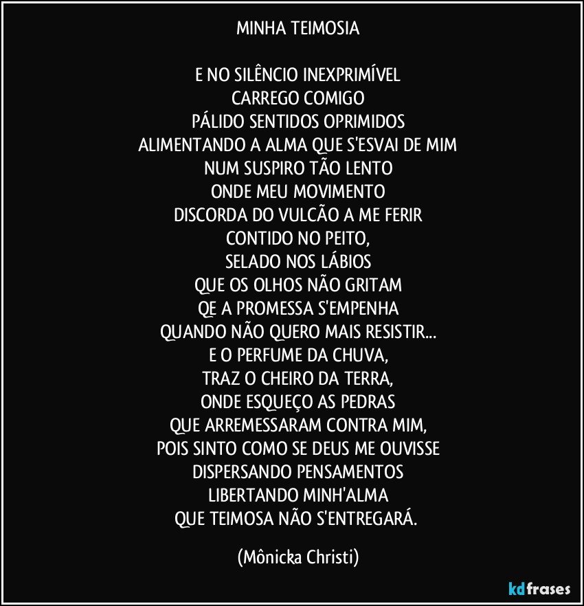 MINHA TEIMOSIA

E NO SILÊNCIO INEXPRIMÍVEL
CARREGO COMIGO
PÁLIDO SENTIDOS OPRIMIDOS
ALIMENTANDO A ALMA QUE S'ESVAI DE MIM
NUM SUSPIRO TÃO LENTO
ONDE MEU MOVIMENTO
DISCORDA DO VULCÃO A ME FERIR
CONTIDO NO PEITO,
SELADO NOS LÁBIOS
QUE OS OLHOS NÃO GRITAM
QE A PROMESSA S'EMPENHA
QUANDO NÃO QUERO MAIS RESISTIR...
E O PERFUME DA CHUVA,
TRAZ O CHEIRO DA TERRA,
ONDE ESQUEÇO AS PEDRAS
QUE ARREMESSARAM CONTRA MIM,
POIS SINTO COMO SE DEUS ME OUVISSE
DISPERSANDO PENSAMENTOS
LIBERTANDO MINH'ALMA
QUE TEIMOSA NÃO S'ENTREGARÁ. (Mônicka Christi)