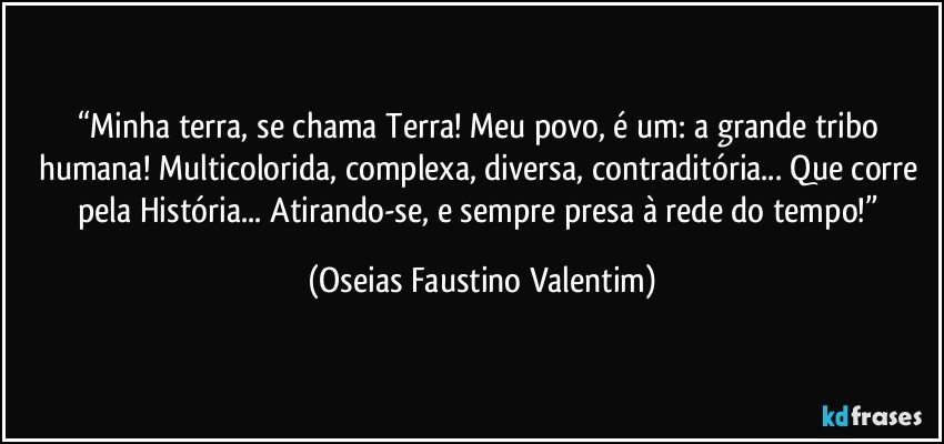 “Minha terra, se chama Terra! Meu povo, é um: a grande tribo humana! Multicolorida, complexa, diversa, contraditória... Que corre pela História... Atirando-se, e sempre presa à rede do tempo!” (Oseias Faustino Valentim)