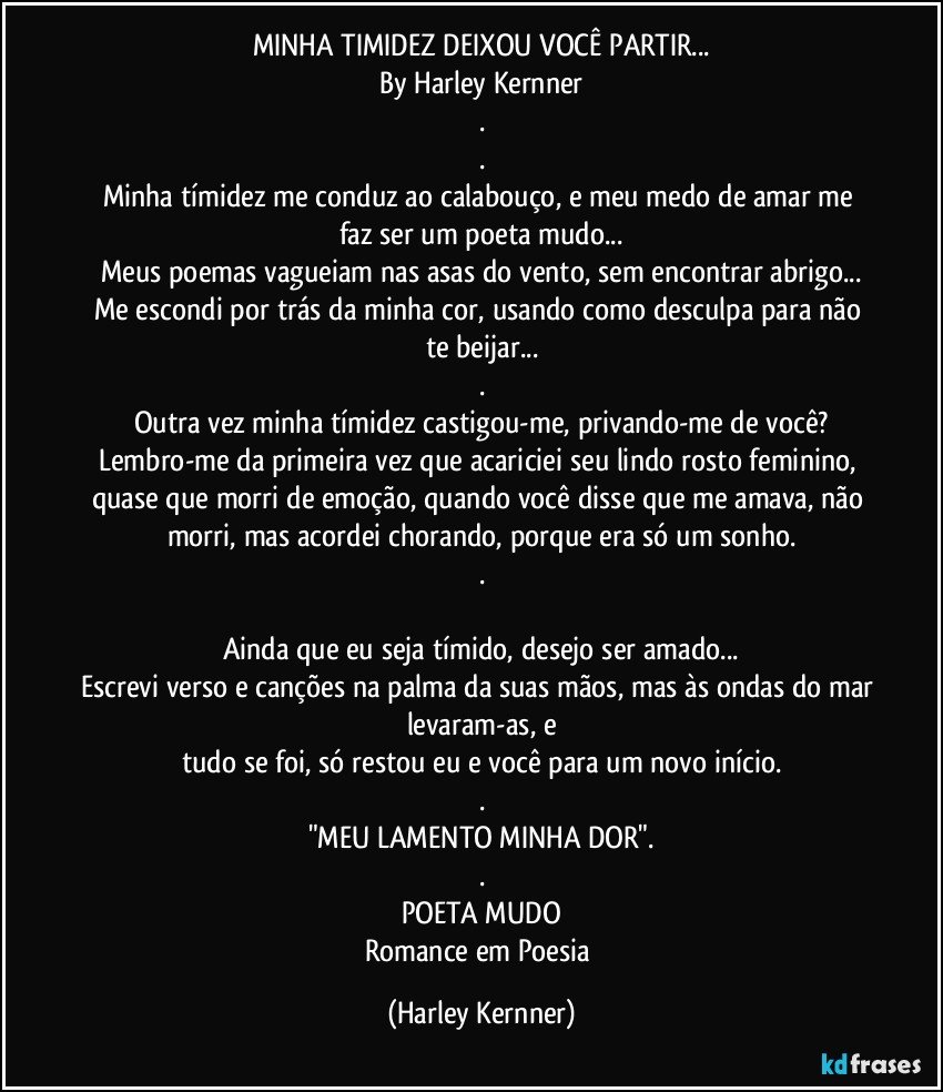 MINHA TIMIDEZ DEIXOU VOCÊ PARTIR...
By Harley Kernner
.
.
Minha tímidez me conduz ao calabouço,  e meu medo de amar me faz ser um poeta mudo...
Meus poemas vagueiam nas asas do vento, sem encontrar abrigo...
Me escondi por trás da minha cor, usando como desculpa para não te beijar...
.
Outra vez minha tímidez castigou-me, privando-me de você?
Lembro-me da primeira vez que acariciei seu lindo rosto feminino, quase que morri de emoção, quando você disse que me amava, não morri, mas acordei chorando, porque era só um sonho.
.

Ainda que eu seja tímido, desejo ser amado...
Escrevi verso e canções na palma da suas mãos, mas às ondas do mar levaram-as, e
tudo se foi, só restou eu e você para um novo início.
.
"MEU LAMENTO MINHA DOR".
.
POETA MUDO
Romance em Poesia (Harley Kernner)