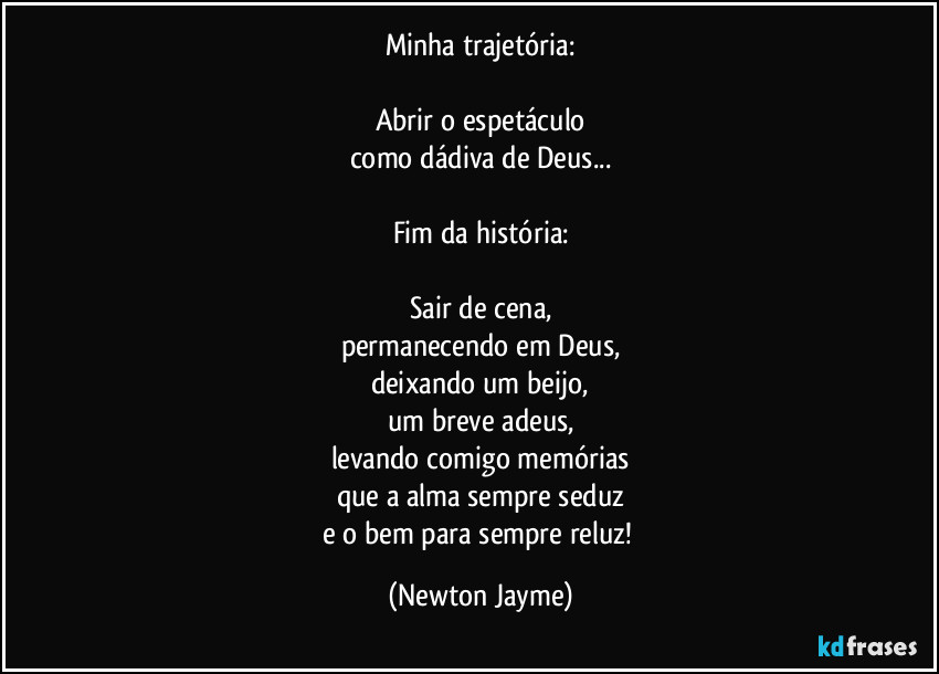 Minha trajetória:

Abrir o espetáculo
como dádiva de Deus...

Fim da história:

Sair de cena,
permanecendo em Deus,
deixando um beijo,
um breve adeus,
levando comigo memórias
que a alma sempre seduz
e o bem para sempre reluz! (Newton Jayme)