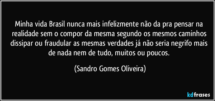 Minha vida Brasil nunca mais infelizmente não da pra pensar na realidade sem o compor da mesma segundo os mesmos caminhos dissipar ou fraudular as mesmas  verdades já não seria negrifo mais de nada nem de tudo, muitos ou poucos. (Sandro Gomes Oliveira)