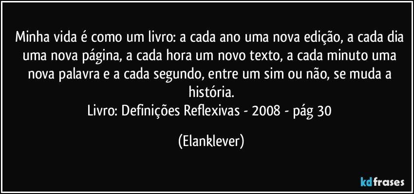 Minha vida é como um livro: a cada ano uma nova edição, a cada dia uma nova página, a cada hora um novo texto, a cada minuto uma nova palavra e a cada segundo, entre um sim ou  não, se muda a história.
Livro: Definições Reflexivas - 2008 - pág 30 (Elanklever)