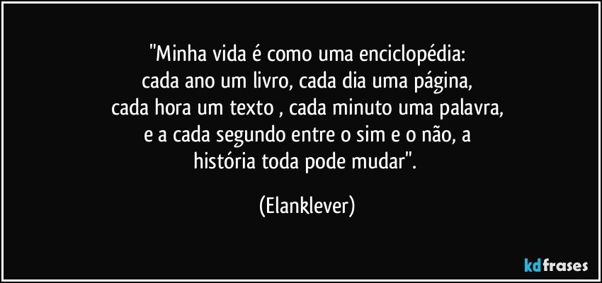 "Minha vida é como uma enciclopédia:
cada ano um livro, cada dia uma página,
cada hora um texto , cada minuto uma palavra,
e a cada segundo entre o sim e o não, a
história toda pode mudar". (Elanklever)