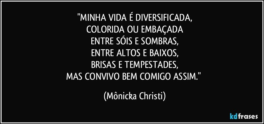 "MINHA VIDA É DIVERSIFICADA,
COLORIDA OU EMBAÇADA
ENTRE SÓIS E SOMBRAS,
ENTRE ALTOS E BAIXOS,
BRISAS E TEMPESTADES,
MAS CONVIVO BEM COMIGO ASSIM." (Mônicka Christi)