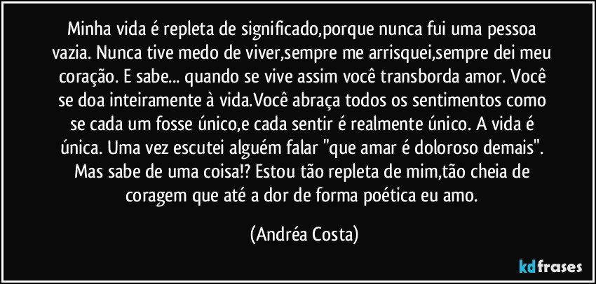 Minha vida é repleta de significado,porque nunca fui uma pessoa vazia. Nunca tive medo de viver,sempre me arrisquei,sempre dei meu coração. E sabe... quando se vive assim você transborda amor. Você se doa inteiramente à vida.Você abraça todos os sentimentos como se cada um fosse único,e cada sentir é realmente único. A vida é única. Uma vez escutei alguém falar "que amar é doloroso demais". Mas sabe de uma coisa!? Estou tão repleta de mim,tão cheia de coragem que até a dor de forma poética eu amo. (Andréa Costa)
