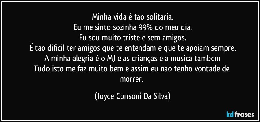 Minha vida é tao solitaria,
Eu me sinto sozinha 99% do meu dia.
Eu sou muito triste e sem amigos.
É tao dificil ter amigos que te entendam e que te apoiam sempre.
A minha alegria é o MJ e as crianças e a musica tambem
Tudo isto me faz muito bem e assim eu nao tenho vontade de morrer. (Joyce Consoni Da Silva)