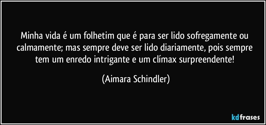 Minha vida é  um folhetim que é para ser lido sofregamente ou calmamente;  mas sempre deve ser lido diariamente, pois sempre tem um enredo intrigante e um clímax surpreendente! (Aimara Schindler)